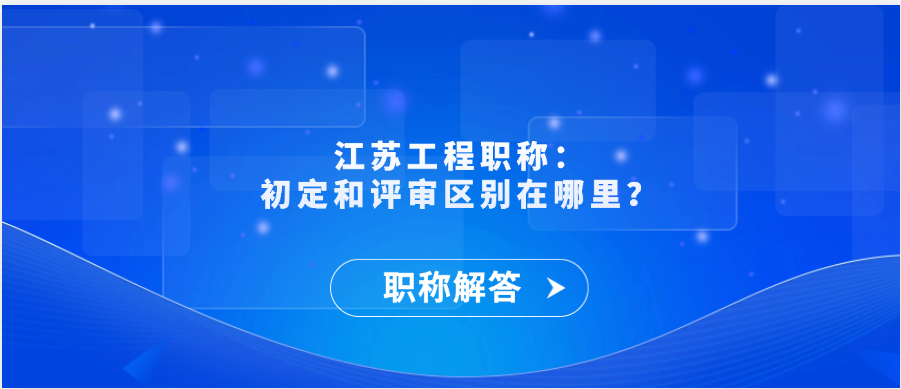 【职称解答】江苏工程职称：初定和评审区别在哪里？