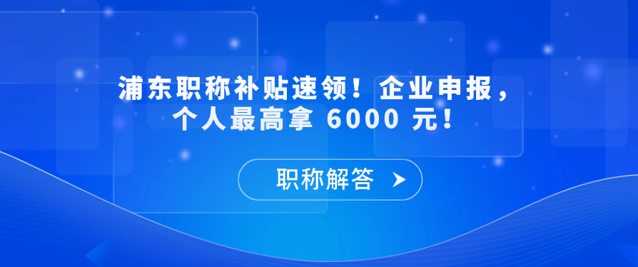 【职称补贴】浦东职称补贴速领！企业申报，个人最高拿 6000 元！