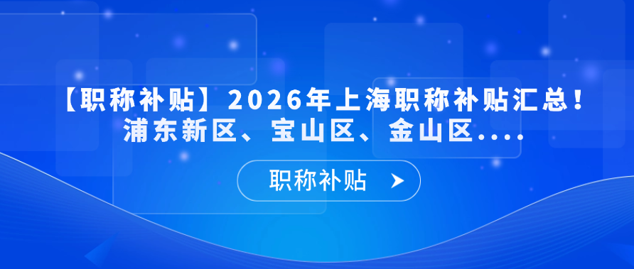 【职称补贴】2026年上海职称补贴汇总！浦东新区、宝山区、金山区....