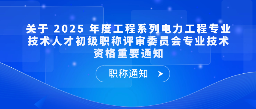 【职称通知】关于 2025 年度工程系列电力工程专业技术人才初级职称评审委员会专业技术资格重要通知