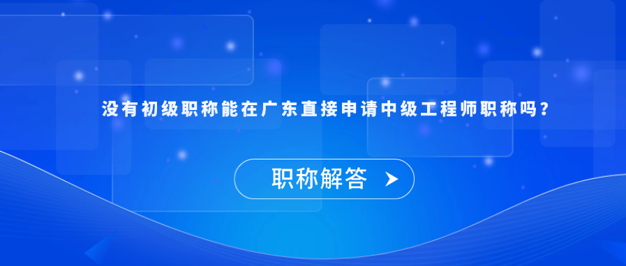 【职称解答】没有初级职称能在广东直接申请中级工程师职称吗？