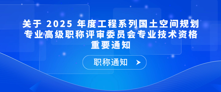 【职称通知】关于 2025 年度工程系列国土空间规划专业高级职称评审委员会专业技术资格重要通知